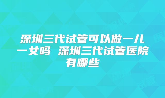 深圳三代试管可以做一儿一女吗 深圳三代试管医院有哪些
