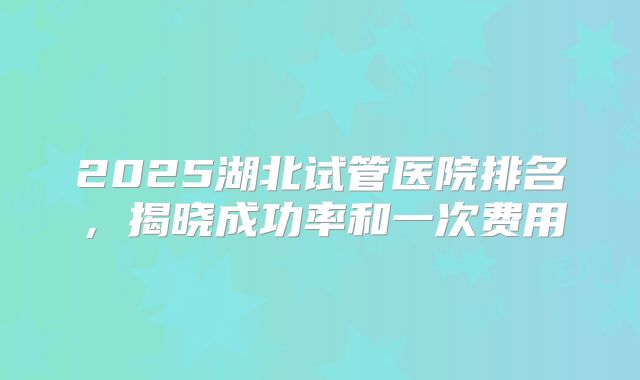 2025湖北试管医院排名，揭晓成功率和一次费用