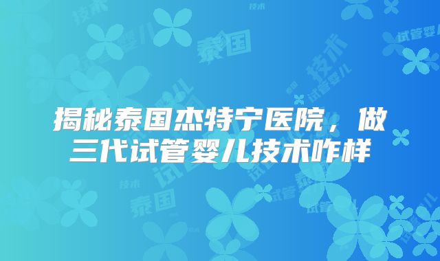 揭秘泰国杰特宁医院,做三代试管婴儿技术咋样