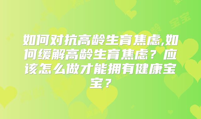 如何对抗高龄生育焦虑,如何缓解高龄生育焦虑?应该怎么做才能拥有健康宝宝?