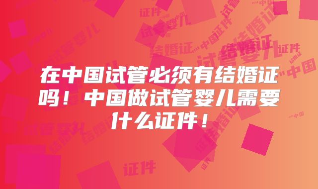 在中国试管必须有结婚证吗！中国做试管婴儿需要什么证件！