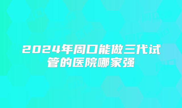 2024年周口能做三代试管的医院哪家强