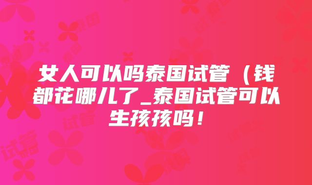 女人可以吗泰国试管（钱都花哪儿了_泰国试管可以生孩孩吗！