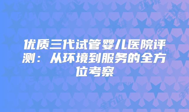 优质三代试管婴儿医院评测：从环境到服务的全方位考察