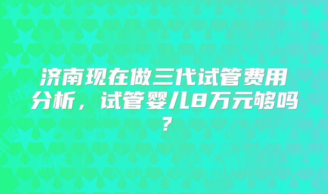 济南现在做三代试管费用分析,试管婴儿8万元够吗?
