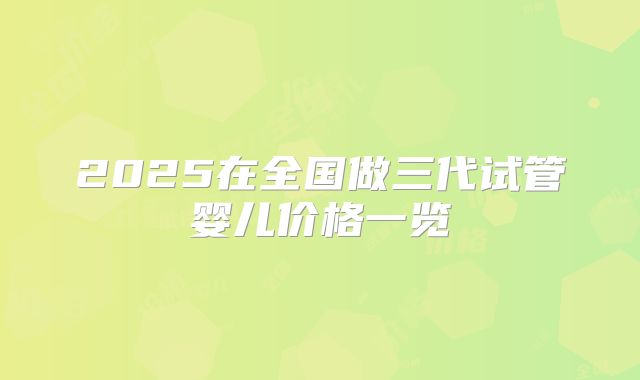 2025在全国做三代试管婴儿价格一览