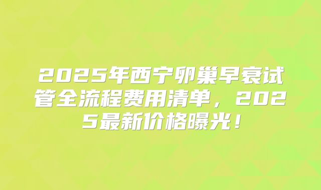 2025年西宁卵巢早衰试管全流程费用清单，2025最新价格曝光！