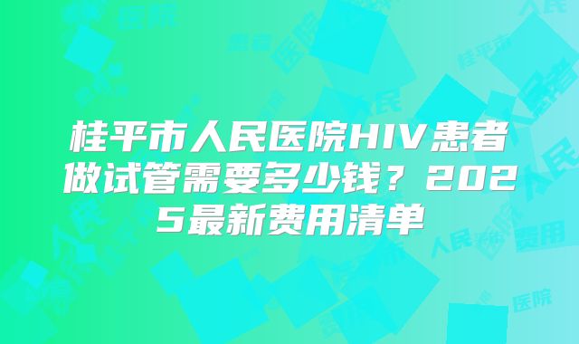 桂平市人民医院HIV患者做试管需要多少钱？2025最新费用清单