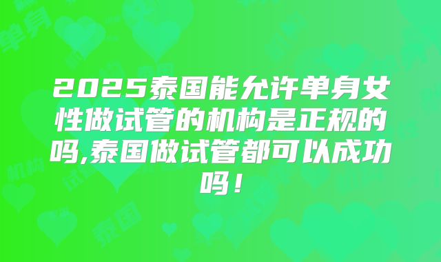 2025泰国能允许单身女性做试管的机构是正规的吗,泰国做试管都可以成功吗！