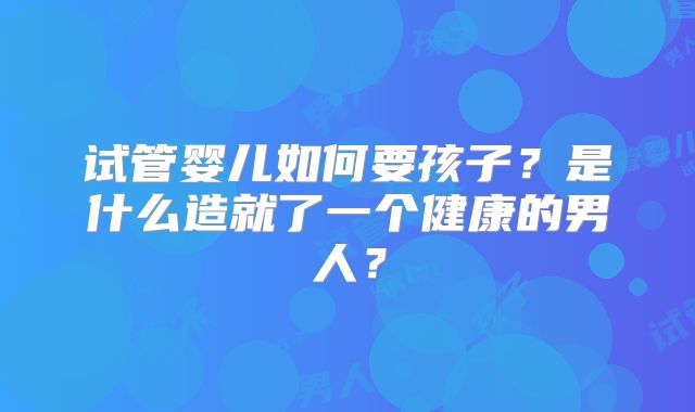 试管婴儿如何要孩子?是什么造就了一个健康的男人?