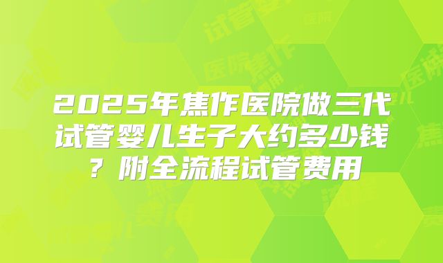 2025年焦作医院做三代试管婴儿生子大约多少钱？附全流程试管费用