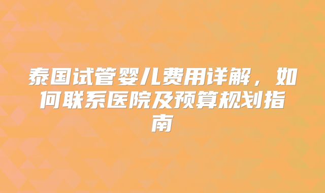 泰国试管婴儿费用详解,如何联系医院及预算规划指南