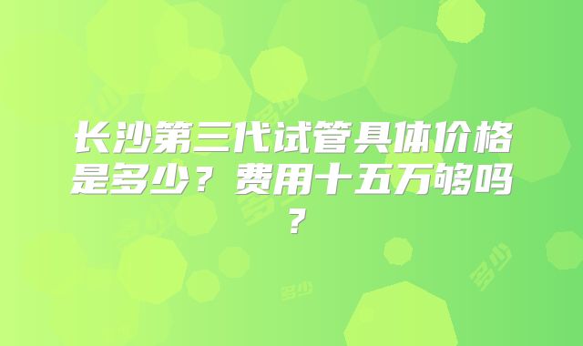长沙第三代试管具体价格是多少？费用十五万够吗？