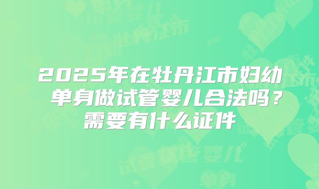 2025年在牡丹江市妇幼 单身做试管婴儿合法吗?需要有什么证件