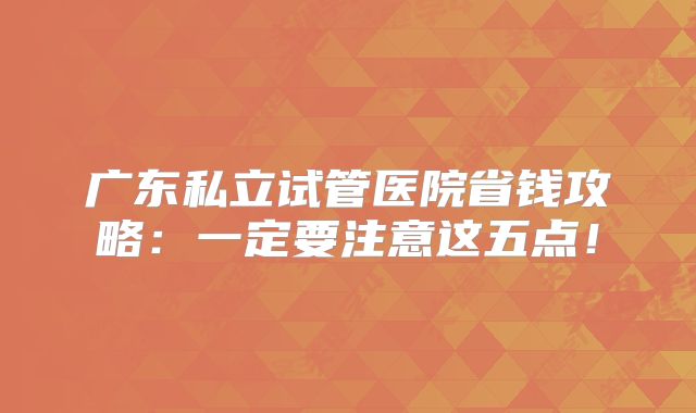 广东私立试管医院省钱攻略：一定要注意这五点！