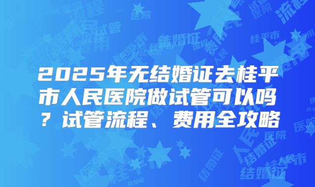 2025年无结婚证去桂平市人民医院做试管可以吗？试管流程、费用全攻略
