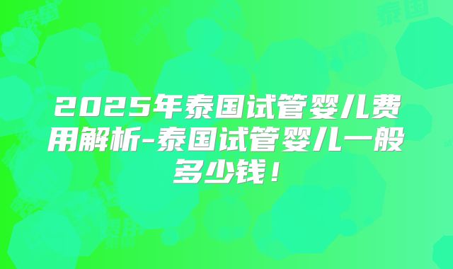2025年泰国试管婴儿费用解析-泰国试管婴儿一般多少钱！