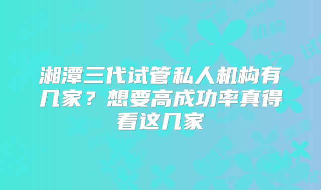 湘潭三代试管私人机构有几家？想要高成功率真得看这几家