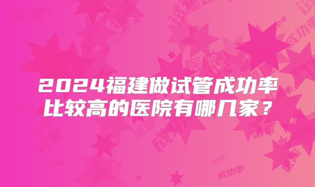 2024福建做试管成功率比较高的医院有哪几家？