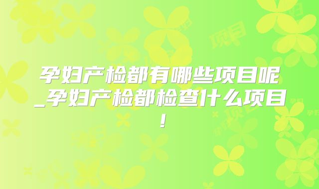 孕妇产检都有哪些项目呢_孕妇产检都检查什么项目!