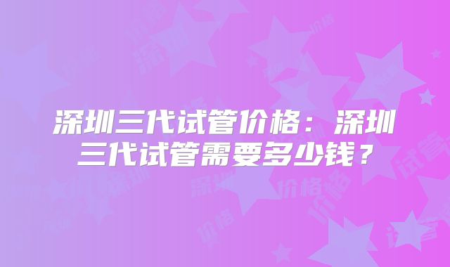 深圳三代试管价格：深圳三代试管需要多少钱？