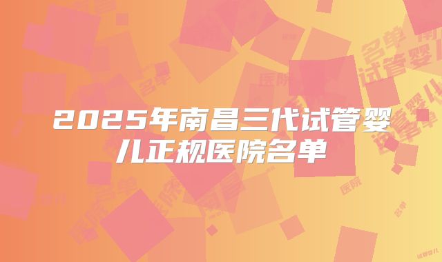 2025年南昌三代试管婴儿正规医院名单