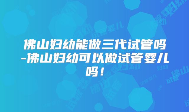 佛山妇幼能做三代试管吗-佛山妇幼可以做试管婴儿吗！