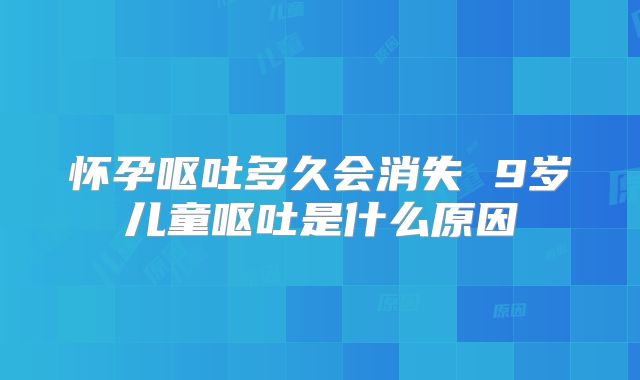 怀孕呕吐多久会消失 9岁儿童呕吐是什么原因
