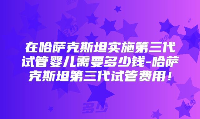 在哈萨克斯坦实施第三代试管婴儿需要多少钱-哈萨克斯坦第三代试管费用！