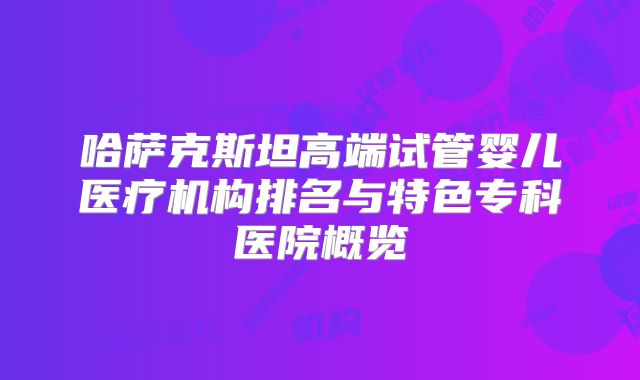 哈萨克斯坦高端试管婴儿医疗机构排名与特色专科医院概览