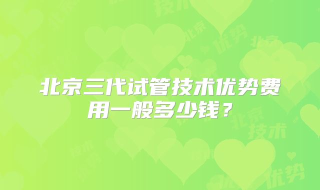 北京三代试管技术优势费用一般多少钱？