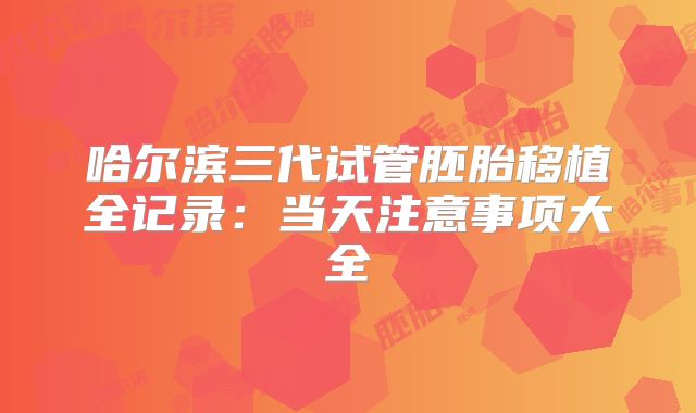 哈尔滨三代试管胚胎移植全记录:当天注意事项大全
