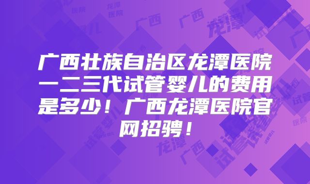 广西壮族自治区龙潭医院一二三代试管婴儿的费用是多少！广西龙潭医院官网招骋！