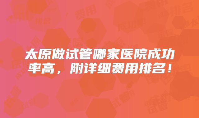太原做试管哪家医院成功率高,附详细费用排名!