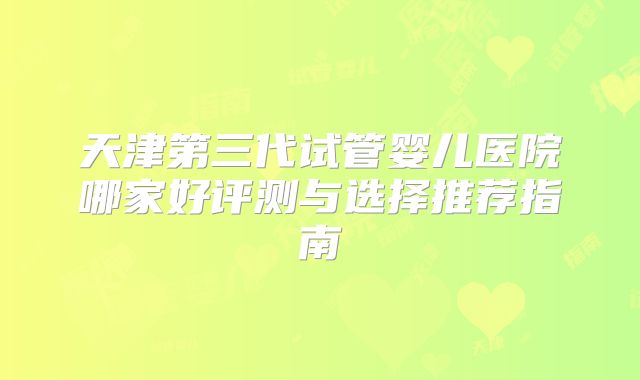 天津第三代试管婴儿医院哪家好评测与选择推荐指南