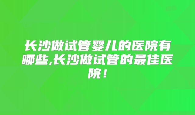 长沙做试管婴儿的医院有哪些,长沙做试管的最佳医院！