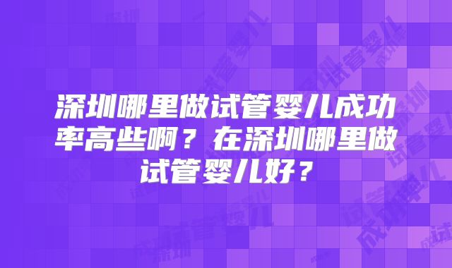 深圳哪里做试管婴儿成功率高些啊？在深圳哪里做试管婴儿好？