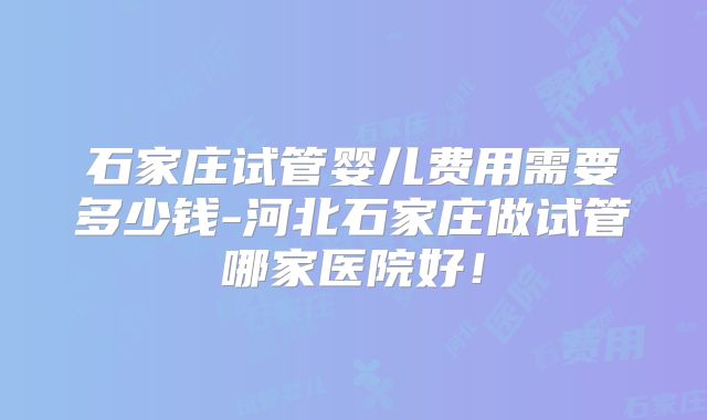 石家庄试管婴儿费用需要多少钱-河北石家庄做试管哪家医院好！