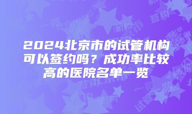 2024北京市的试管机构可以签约吗？成功率比较高的医院名单一览