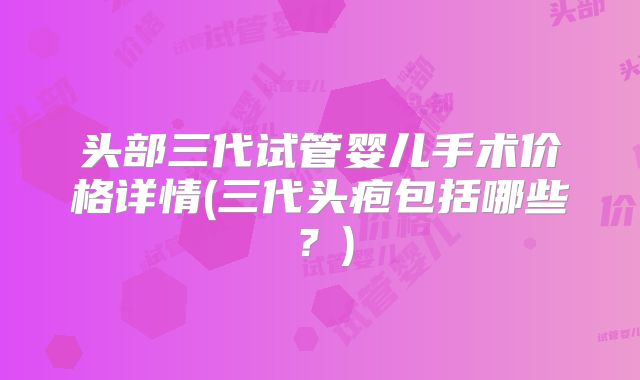 头部三代试管婴儿手术价格详情(三代头疱包括哪些？)
