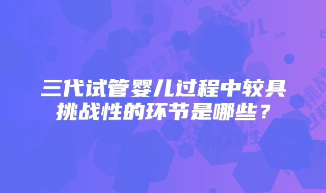 三代试管婴儿过程中较具挑战性的环节是哪些？