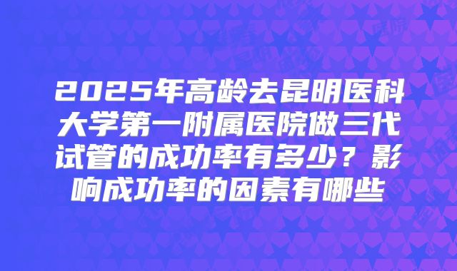 2025年高龄去昆明医科大学第一附属医院做三代试管的成功率有多少？影响成功率的因素有哪些