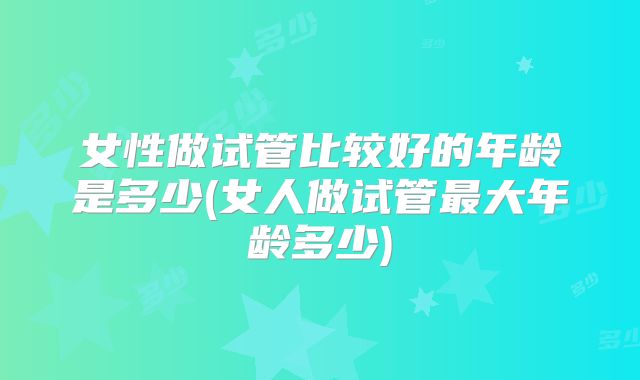 女性做试管比较好的年龄是多少(女人做试管最大年龄多少)