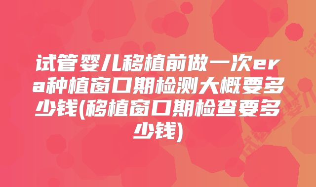 试管婴儿移植前做一次era种植窗口期检测大概要多少钱(移植窗口期检查要多少钱)