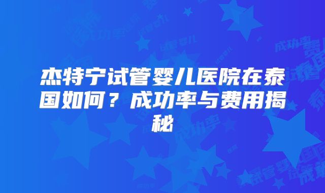 杰特宁试管婴儿医院在泰国如何?成功率与费用揭秘