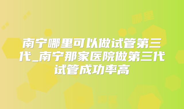 南宁哪里可以做试管第三代_南宁那家医院做第三代试管成功率高