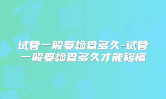 试管一般要检查多久-试管一般要检查多久才能移植