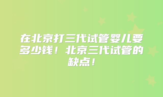 在北京打三代试管婴儿要多少钱!北京三代试管的缺点!