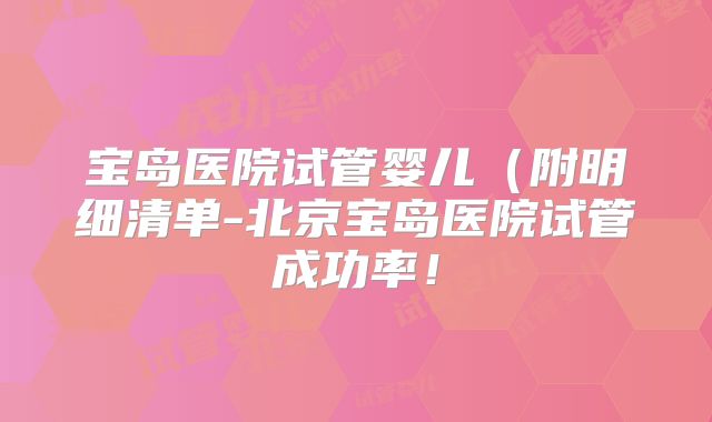 宝岛医院试管婴儿（附明细清单-北京宝岛医院试管成功率！