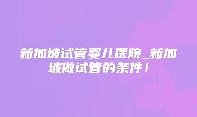 新加坡试管婴儿医院_新加坡做试管的条件!